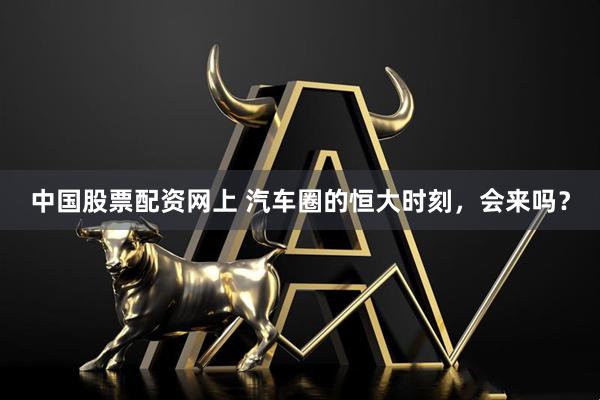 中国股票配资网上 汽车圈的恒大时刻，会来吗？