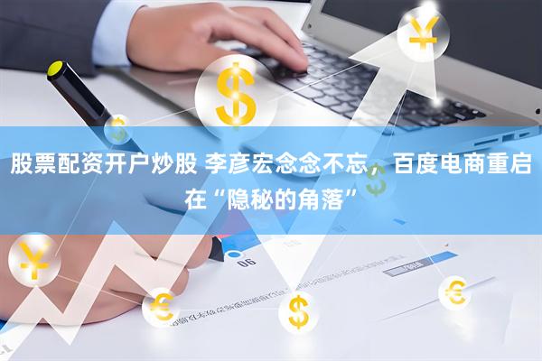 股票配资开户炒股 李彦宏念念不忘，百度电商重启在“隐秘的角落”