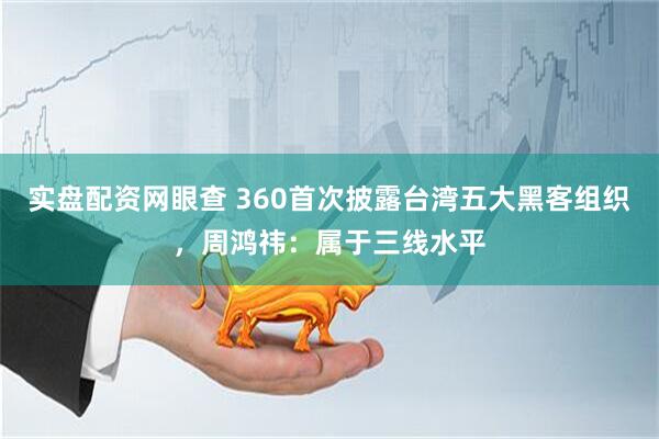 实盘配资网眼查 360首次披露台湾五大黑客组织，周鸿祎：属于三线水平