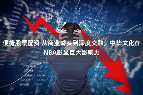 便捷股票配资 从商业噱头到深度交融，中华文化在NBA彰显巨大影响力