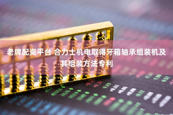 老牌配资平台 合力士机电取得牙箱轴承组装机及其组装方法专利