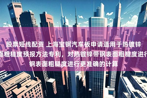 股票短线配资 上海宝钢汽车板申请适用于热镀锌机组的带钢表面粗糙度预报方法专利，对热镀锌带钢表面粗糙度进行更准确的计算