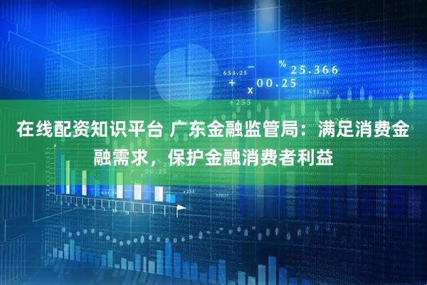 在线配资知识平台 广东金融监管局：满足消费金融需求，保护金融消费者利益