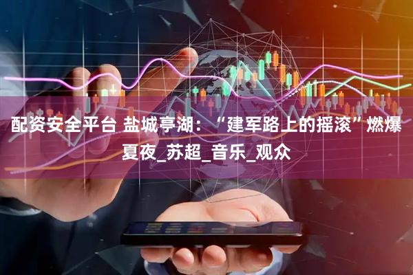 配资安全平台 盐城亭湖：“建军路上的摇滚”燃爆夏夜_苏超_音乐_观众