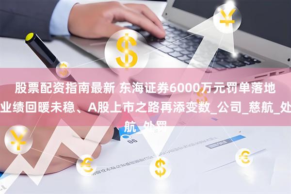 股票配资指南最新 东海证券6000万元罚单落地！业绩回暖未稳、A股上市之路再添变数_公司_慈航_处罚