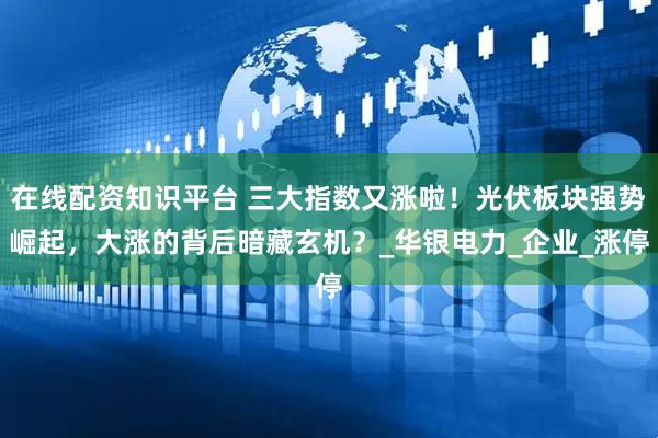 在线配资知识平台 三大指数又涨啦！光伏板块强势崛起，大涨的背后暗藏玄机？_华银电力_企业_涨停