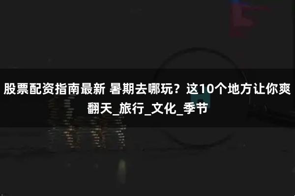 股票配资指南最新 暑期去哪玩？这10个地方让你爽翻天_旅行_文化_季节
