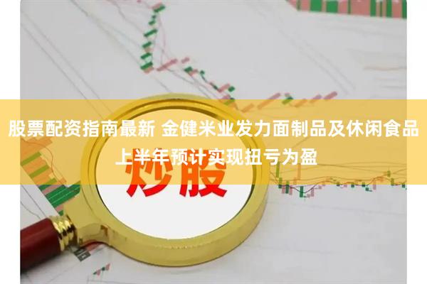 股票配资指南最新 金健米业发力面制品及休闲食品 上半年预计实现扭亏为盈