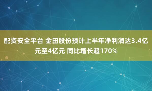 配资安全平台 金田股份预计上半年净利润达3.4亿元至4亿元 同比增长超170%