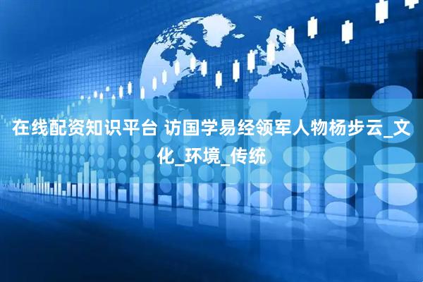 在线配资知识平台 访国学易经领军人物杨步云_文化_环境_传统