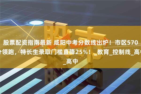 股票配资指南最新 咸阳中考分数线出炉！市区570分领跑，特长生录取门槛直降25%！_教育_控制线_高中