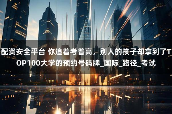 配资安全平台 你追着考普高，别人的孩子却拿到了TOP100大学的预约号码牌_国际_路径_考试
