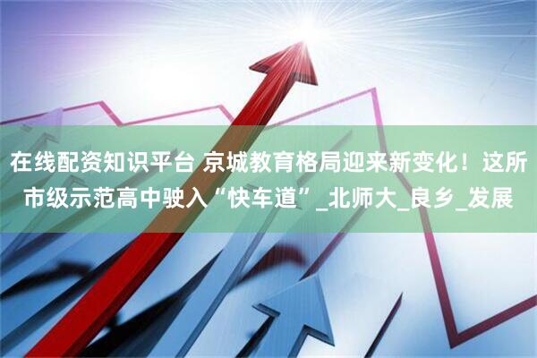 在线配资知识平台 京城教育格局迎来新变化！这所市级示范高中驶入“快车道”_北师大_良乡_发展