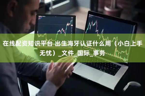 在线配资知识平台 出生海牙认证什么用（小白上手无忧）_文件_国际_事务