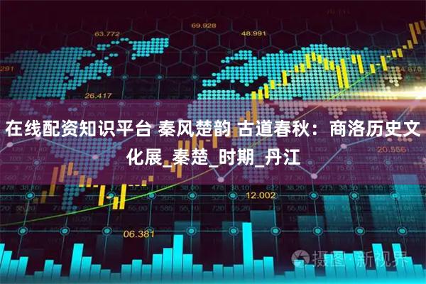 在线配资知识平台 秦风楚韵 古道春秋：商洛历史文化展_秦楚_时期_丹江