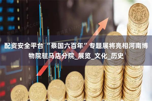 配资安全平台 “蔡国六百年”专题展将亮相河南博物院驻马店分院_展览_文化_历史
