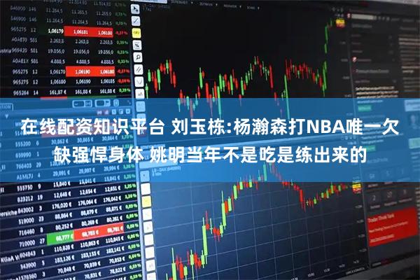 在线配资知识平台 刘玉栋:杨瀚森打NBA唯一欠缺强悍身体 姚明当年不是吃是练出来的