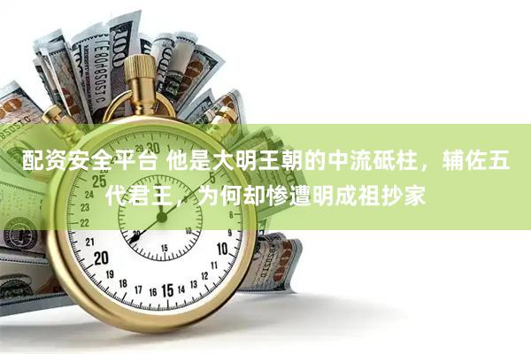配资安全平台 他是大明王朝的中流砥柱，辅佐五代君王，为何却惨遭明成祖抄家