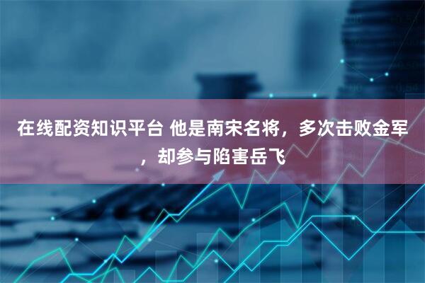 在线配资知识平台 他是南宋名将，多次击败金军，却参与陷害岳飞
