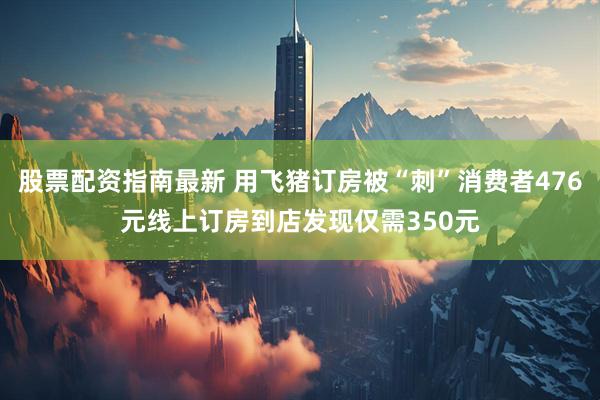 股票配资指南最新 用飞猪订房被“刺”消费者476元线上订房到店发现仅需350元