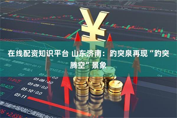 在线配资知识平台 山东济南：趵突泉再现“趵突腾空”景象