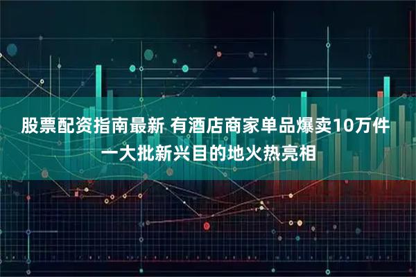 股票配资指南最新 有酒店商家单品爆卖10万件 一大批新兴目的地火热亮相
