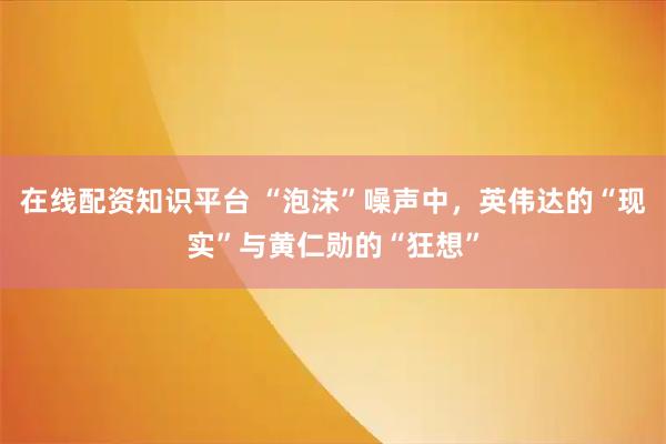 在线配资知识平台 “泡沫”噪声中，英伟达的“现实”与黄仁勋的“狂想”