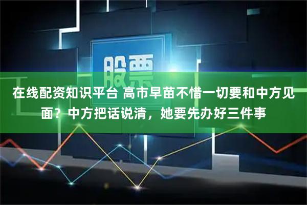 在线配资知识平台 高市早苗不惜一切要和中方见面？中方把话说清，她要先办好三件事