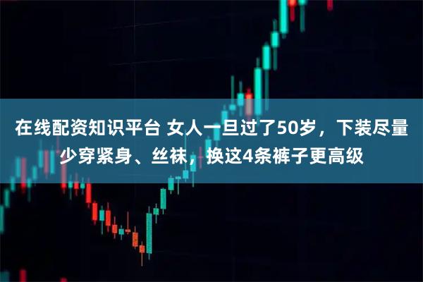 在线配资知识平台 女人一旦过了50岁，下装尽量少穿紧身、丝袜，换这4条裤子更高级