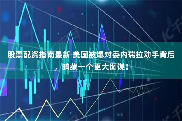 股票配资指南最新 美国被爆对委内瑞拉动手背后，暗藏一个更大图谋！