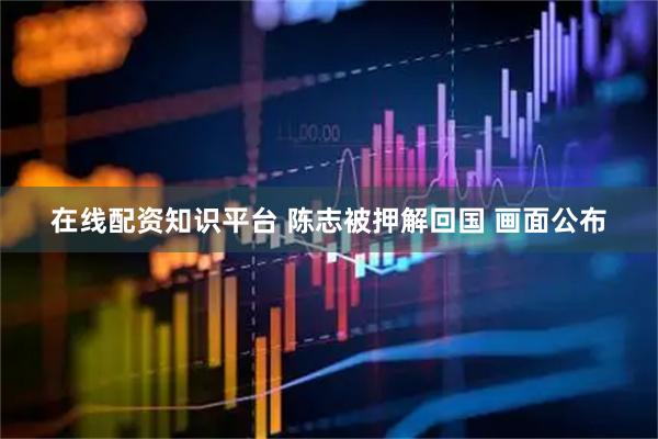 在线配资知识平台 陈志被押解回国 画面公布