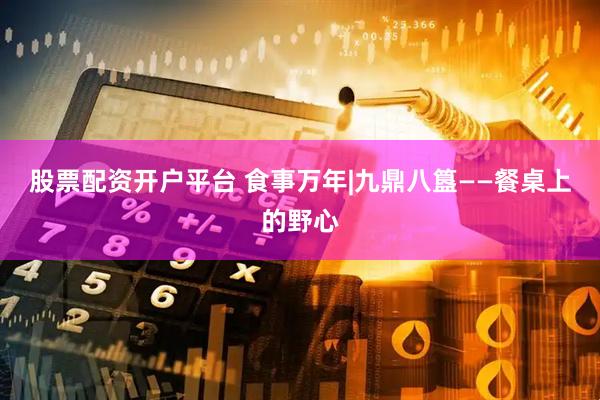 股票配资开户平台 食事万年|九鼎八簋——餐桌上的野心