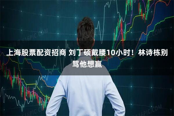 上海股票配资招商 刘丁硕戴腰10小时！林诗栋别骂他想赢